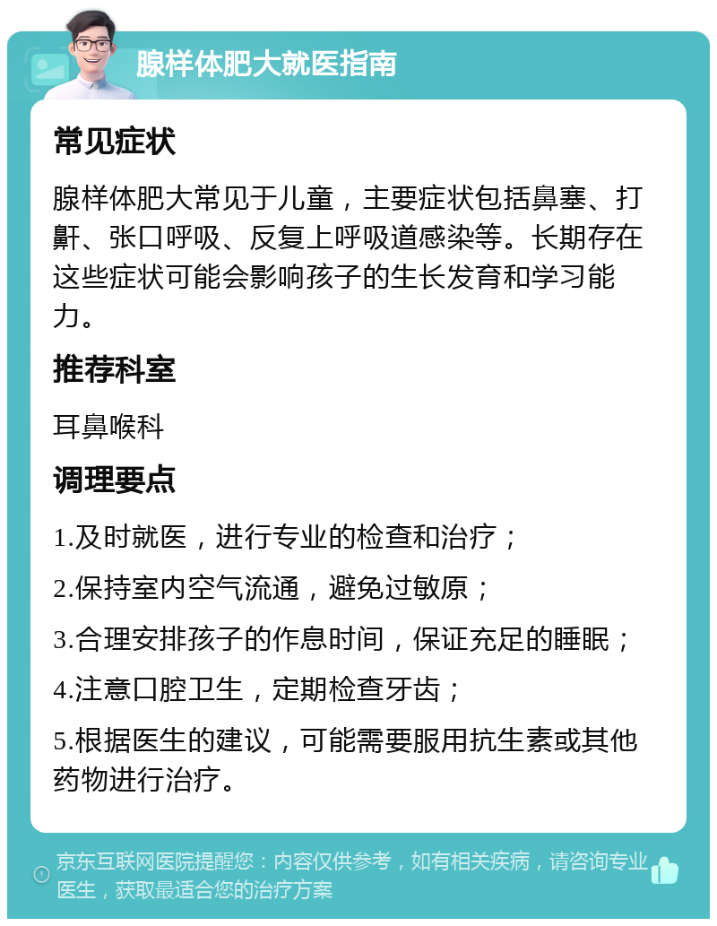 腺样体肥大就医指南 常见症状 腺样体肥大常见于儿童，主要症状包括鼻塞、打鼾、张口呼吸、反复上呼吸道感染等。长期存在这些症状可能会影响孩子的生长发育和学习能力。 推荐科室 耳鼻喉科 调理要点 1.及时就医，进行专业的检查和治疗； 2.保持室内空气流通，避免过敏原； 3.合理安排孩子的作息时间，保证充足的睡眠； 4.注意口腔卫生，定期检查牙齿； 5.根据医生的建议，可能需要服用抗生素或其他药物进行治疗。