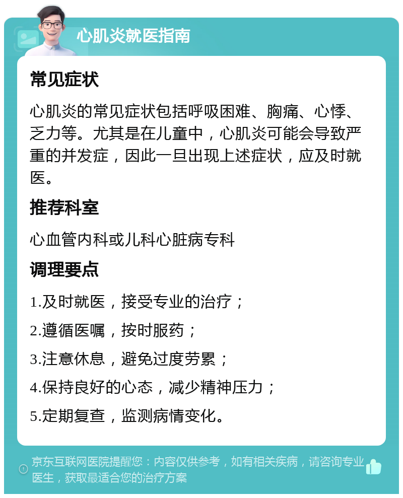 心肌炎就医指南 常见症状 心肌炎的常见症状包括呼吸困难、胸痛、心悸、乏力等。尤其是在儿童中，心肌炎可能会导致严重的并发症，因此一旦出现上述症状，应及时就医。 推荐科室 心血管内科或儿科心脏病专科 调理要点 1.及时就医，接受专业的治疗； 2.遵循医嘱，按时服药； 3.注意休息，避免过度劳累； 4.保持良好的心态，减少精神压力； 5.定期复查，监测病情变化。