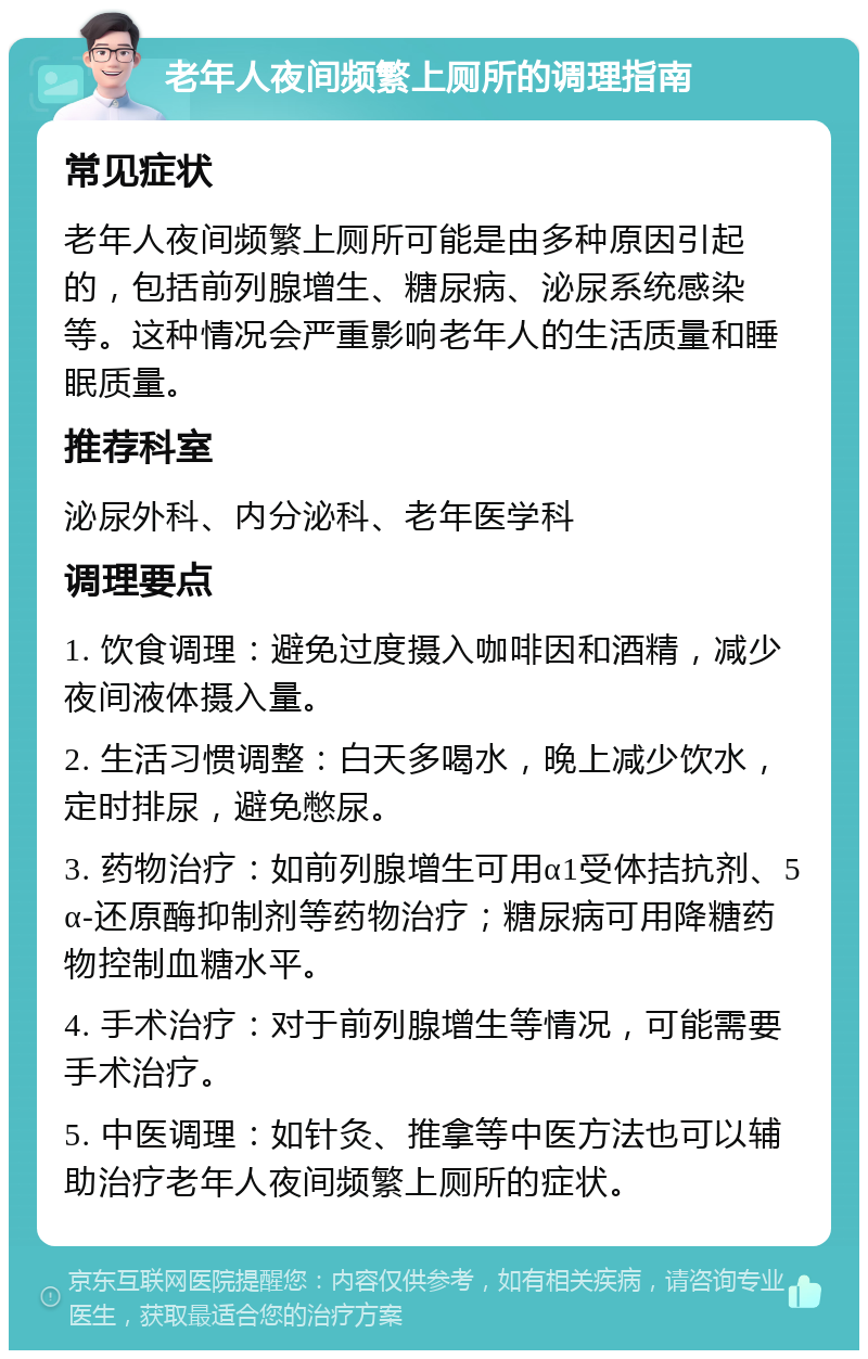 老年人夜间频繁上厕所的调理指南 常见症状 老年人夜间频繁上厕所可能是由多种原因引起的，包括前列腺增生、糖尿病、泌尿系统感染等。这种情况会严重影响老年人的生活质量和睡眠质量。 推荐科室 泌尿外科、内分泌科、老年医学科 调理要点 1. 饮食调理：避免过度摄入咖啡因和酒精，减少夜间液体摄入量。 2. 生活习惯调整：白天多喝水，晚上减少饮水，定时排尿，避免憋尿。 3. 药物治疗：如前列腺增生可用α1受体拮抗剂、5α-还原酶抑制剂等药物治疗；糖尿病可用降糖药物控制血糖水平。 4. 手术治疗：对于前列腺增生等情况，可能需要手术治疗。 5. 中医调理：如针灸、推拿等中医方法也可以辅助治疗老年人夜间频繁上厕所的症状。