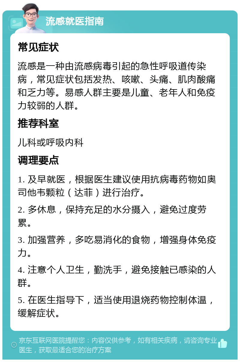 流感就医指南 常见症状 流感是一种由流感病毒引起的急性呼吸道传染病，常见症状包括发热、咳嗽、头痛、肌肉酸痛和乏力等。易感人群主要是儿童、老年人和免疫力较弱的人群。 推荐科室 儿科或呼吸内科 调理要点 1. 及早就医，根据医生建议使用抗病毒药物如奥司他韦颗粒（达菲）进行治疗。 2. 多休息，保持充足的水分摄入，避免过度劳累。 3. 加强营养，多吃易消化的食物，增强身体免疫力。 4. 注意个人卫生，勤洗手，避免接触已感染的人群。 5. 在医生指导下，适当使用退烧药物控制体温，缓解症状。