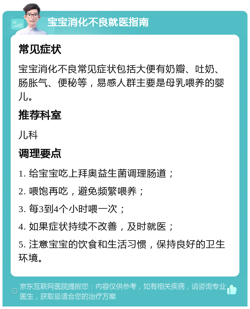 宝宝消化不良就医指南 常见症状 宝宝消化不良常见症状包括大便有奶瓣、吐奶、肠胀气、便秘等，易感人群主要是母乳喂养的婴儿。 推荐科室 儿科 调理要点 1. 给宝宝吃上拜奥益生菌调理肠道； 2. 喂饱再吃，避免频繁喂养； 3. 每3到4个小时喂一次； 4. 如果症状持续不改善，及时就医； 5. 注意宝宝的饮食和生活习惯，保持良好的卫生环境。