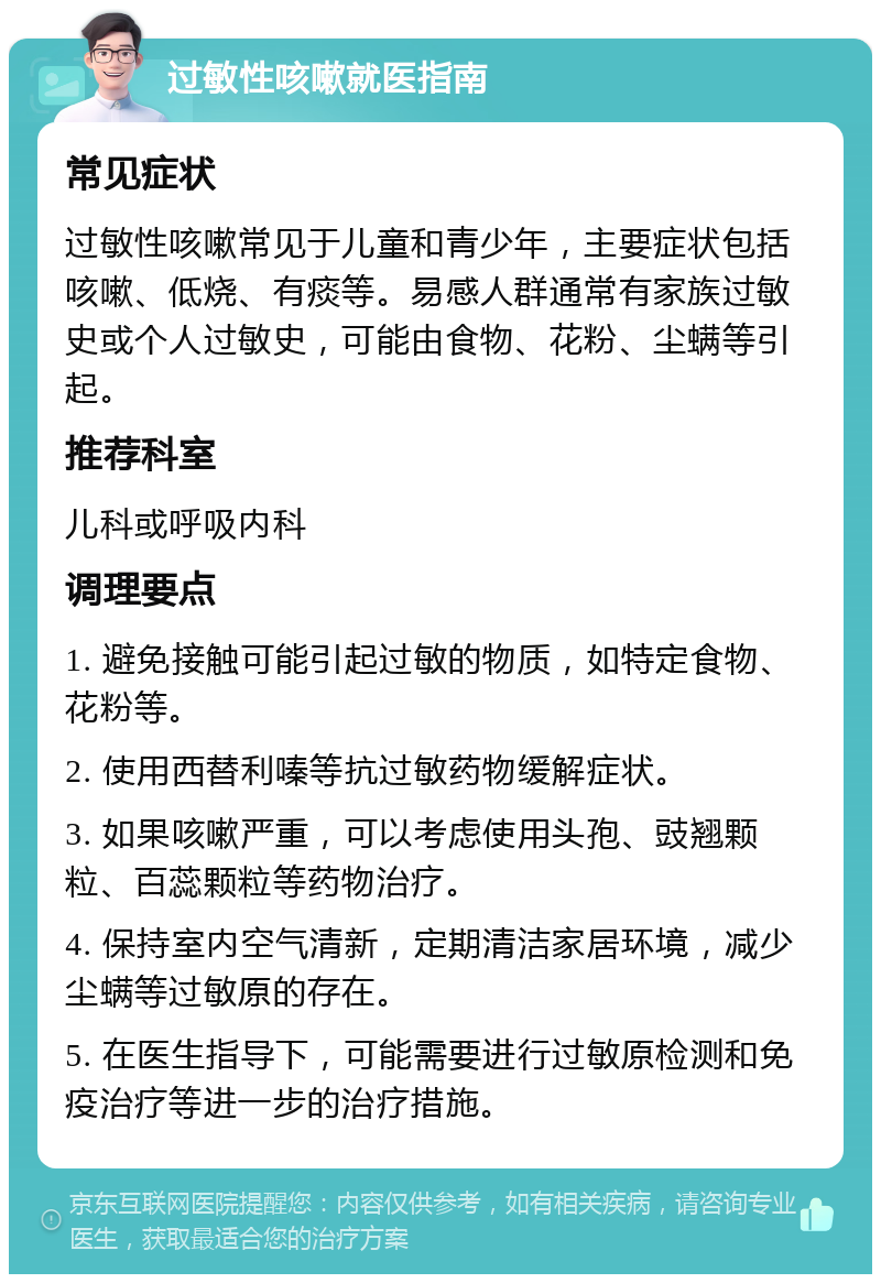 过敏性咳嗽就医指南 常见症状 过敏性咳嗽常见于儿童和青少年，主要症状包括咳嗽、低烧、有痰等。易感人群通常有家族过敏史或个人过敏史，可能由食物、花粉、尘螨等引起。 推荐科室 儿科或呼吸内科 调理要点 1. 避免接触可能引起过敏的物质，如特定食物、花粉等。 2. 使用西替利嗪等抗过敏药物缓解症状。 3. 如果咳嗽严重，可以考虑使用头孢、豉翘颗粒、百蕊颗粒等药物治疗。 4. 保持室内空气清新，定期清洁家居环境，减少尘螨等过敏原的存在。 5. 在医生指导下，可能需要进行过敏原检测和免疫治疗等进一步的治疗措施。