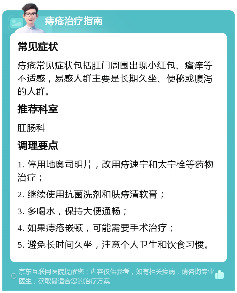 痔疮治疗指南 常见症状 痔疮常见症状包括肛门周围出现小红包、瘙痒等不适感，易感人群主要是长期久坐、便秘或腹泻的人群。 推荐科室 肛肠科 调理要点 1. 停用地奥司明片，改用痔速宁和太宁栓等药物治疗； 2. 继续使用抗菌洗剂和肤痔清软膏； 3. 多喝水，保持大便通畅； 4. 如果痔疮嵌顿，可能需要手术治疗； 5. 避免长时间久坐，注意个人卫生和饮食习惯。