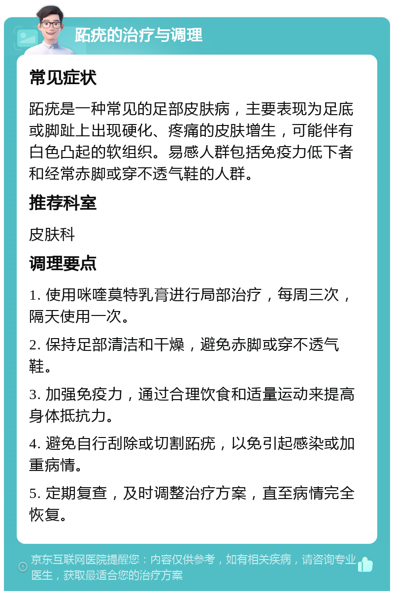 跖疣的治疗与调理 常见症状 跖疣是一种常见的足部皮肤病，主要表现为足底或脚趾上出现硬化、疼痛的皮肤增生，可能伴有白色凸起的软组织。易感人群包括免疫力低下者和经常赤脚或穿不透气鞋的人群。 推荐科室 皮肤科 调理要点 1. 使用咪喹莫特乳膏进行局部治疗，每周三次，隔天使用一次。 2. 保持足部清洁和干燥，避免赤脚或穿不透气鞋。 3. 加强免疫力，通过合理饮食和适量运动来提高身体抵抗力。 4. 避免自行刮除或切割跖疣，以免引起感染或加重病情。 5. 定期复查，及时调整治疗方案，直至病情完全恢复。