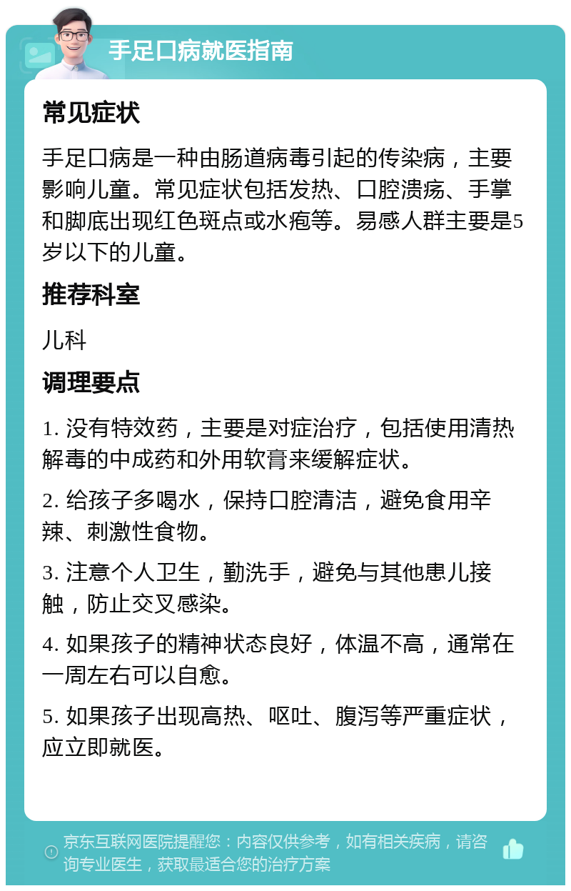 手足口病就医指南 常见症状 手足口病是一种由肠道病毒引起的传染病，主要影响儿童。常见症状包括发热、口腔溃疡、手掌和脚底出现红色斑点或水疱等。易感人群主要是5岁以下的儿童。 推荐科室 儿科 调理要点 1. 没有特效药，主要是对症治疗，包括使用清热解毒的中成药和外用软膏来缓解症状。 2. 给孩子多喝水，保持口腔清洁，避免食用辛辣、刺激性食物。 3. 注意个人卫生，勤洗手，避免与其他患儿接触，防止交叉感染。 4. 如果孩子的精神状态良好，体温不高，通常在一周左右可以自愈。 5. 如果孩子出现高热、呕吐、腹泻等严重症状，应立即就医。