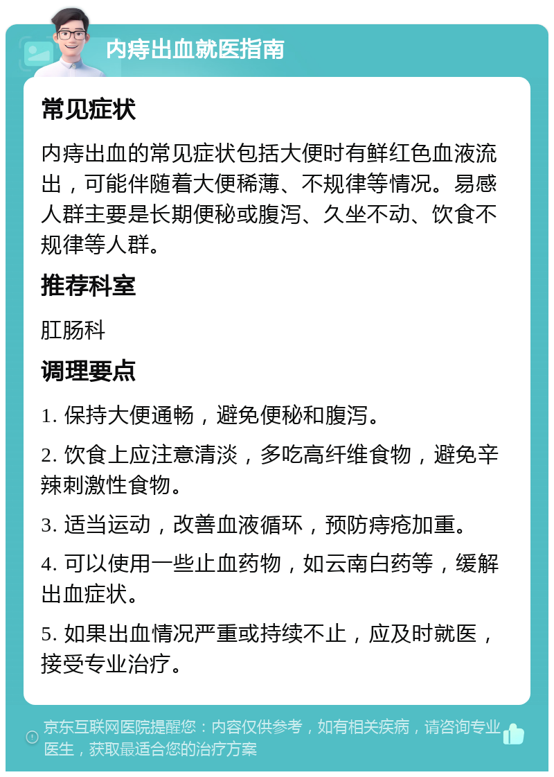 内痔出血就医指南 常见症状 内痔出血的常见症状包括大便时有鲜红色血液流出，可能伴随着大便稀薄、不规律等情况。易感人群主要是长期便秘或腹泻、久坐不动、饮食不规律等人群。 推荐科室 肛肠科 调理要点 1. 保持大便通畅，避免便秘和腹泻。 2. 饮食上应注意清淡，多吃高纤维食物，避免辛辣刺激性食物。 3. 适当运动，改善血液循环，预防痔疮加重。 4. 可以使用一些止血药物，如云南白药等，缓解出血症状。 5. 如果出血情况严重或持续不止，应及时就医，接受专业治疗。