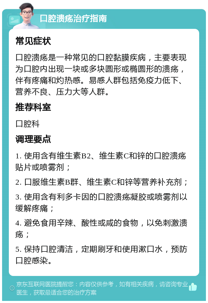 口腔溃疡治疗指南 常见症状 口腔溃疡是一种常见的口腔黏膜疾病，主要表现为口腔内出现一块或多块圆形或椭圆形的溃疡，伴有疼痛和灼热感。易感人群包括免疫力低下、营养不良、压力大等人群。 推荐科室 口腔科 调理要点 1. 使用含有维生素B2、维生素C和锌的口腔溃疡贴片或喷雾剂； 2. 口服维生素B群、维生素C和锌等营养补充剂； 3. 使用含有利多卡因的口腔溃疡凝胶或喷雾剂以缓解疼痛； 4. 避免食用辛辣、酸性或咸的食物，以免刺激溃疡； 5. 保持口腔清洁，定期刷牙和使用漱口水，预防口腔感染。