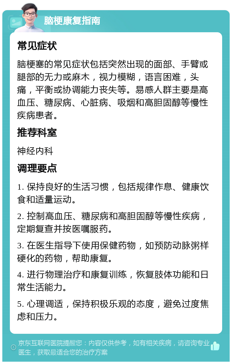 脑梗康复指南 常见症状 脑梗塞的常见症状包括突然出现的面部、手臂或腿部的无力或麻木，视力模糊，语言困难，头痛，平衡或协调能力丧失等。易感人群主要是高血压、糖尿病、心脏病、吸烟和高胆固醇等慢性疾病患者。 推荐科室 神经内科 调理要点 1. 保持良好的生活习惯，包括规律作息、健康饮食和适量运动。 2. 控制高血压、糖尿病和高胆固醇等慢性疾病，定期复查并按医嘱服药。 3. 在医生指导下使用保健药物，如预防动脉粥样硬化的药物，帮助康复。 4. 进行物理治疗和康复训练，恢复肢体功能和日常生活能力。 5. 心理调适，保持积极乐观的态度，避免过度焦虑和压力。