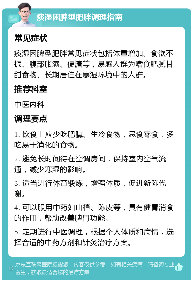 痰湿困脾型肥胖调理指南 常见症状 痰湿困脾型肥胖常见症状包括体重增加、食欲不振、腹部胀满、便溏等，易感人群为嗜食肥腻甘甜食物、长期居住在寒湿环境中的人群。 推荐科室 中医内科 调理要点 1. 饮食上应少吃肥腻、生冷食物，忌食零食，多吃易于消化的食物。 2. 避免长时间待在空调房间，保持室内空气流通，减少寒湿的影响。 3. 适当进行体育锻炼，增强体质，促进新陈代谢。 4. 可以服用中药如山楂、陈皮等，具有健胃消食的作用，帮助改善脾胃功能。 5. 定期进行中医调理，根据个人体质和病情，选择合适的中药方剂和针灸治疗方案。