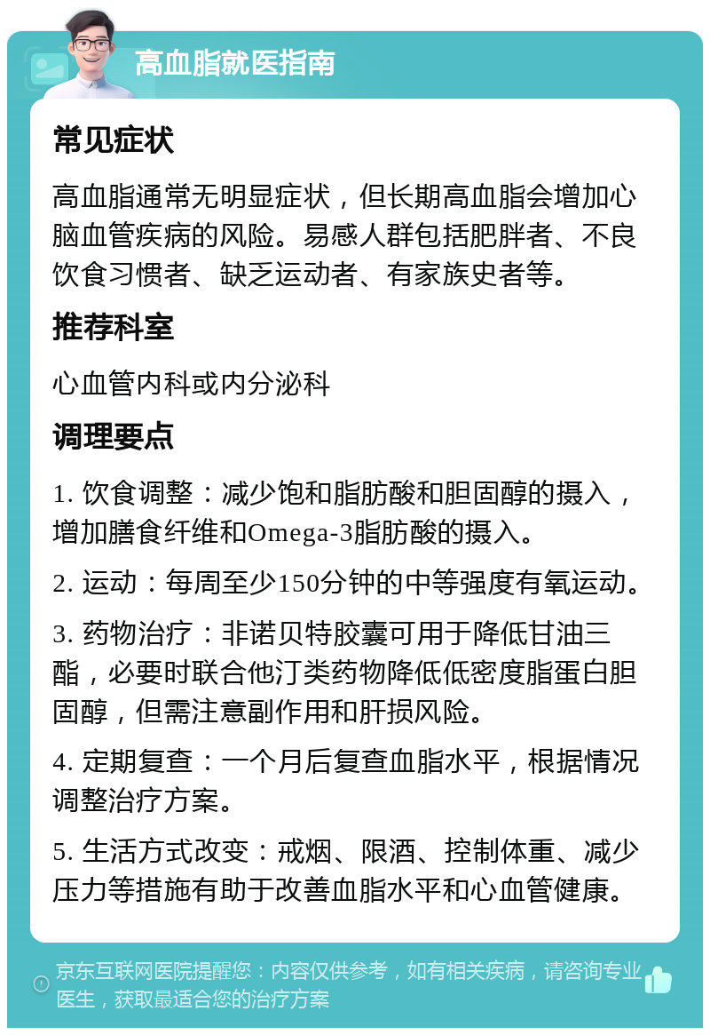 高血脂就医指南 常见症状 高血脂通常无明显症状，但长期高血脂会增加心脑血管疾病的风险。易感人群包括肥胖者、不良饮食习惯者、缺乏运动者、有家族史者等。 推荐科室 心血管内科或内分泌科 调理要点 1. 饮食调整：减少饱和脂肪酸和胆固醇的摄入，增加膳食纤维和Omega-3脂肪酸的摄入。 2. 运动：每周至少150分钟的中等强度有氧运动。 3. 药物治疗：非诺贝特胶囊可用于降低甘油三酯，必要时联合他汀类药物降低低密度脂蛋白胆固醇，但需注意副作用和肝损风险。 4. 定期复查：一个月后复查血脂水平，根据情况调整治疗方案。 5. 生活方式改变：戒烟、限酒、控制体重、减少压力等措施有助于改善血脂水平和心血管健康。