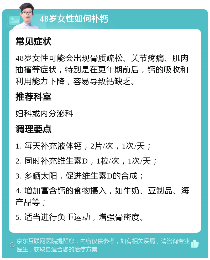 48岁女性如何补钙 常见症状 48岁女性可能会出现骨质疏松、关节疼痛、肌肉抽搐等症状，特别是在更年期前后，钙的吸收和利用能力下降，容易导致钙缺乏。 推荐科室 妇科或内分泌科 调理要点 1. 每天补充液体钙，2片/次，1次/天； 2. 同时补充维生素D，1粒/次，1次/天； 3. 多晒太阳，促进维生素D的合成； 4. 增加富含钙的食物摄入，如牛奶、豆制品、海产品等； 5. 适当进行负重运动，增强骨密度。