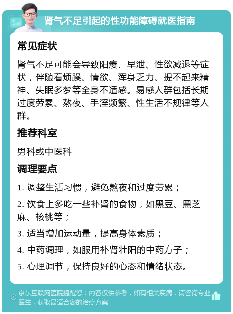 肾气不足引起的性功能障碍就医指南 常见症状 肾气不足可能会导致阳痿、早泄、性欲减退等症状，伴随着烦躁、情欲、浑身乏力、提不起来精神、失眠多梦等全身不适感。易感人群包括长期过度劳累、熬夜、手淫频繁、性生活不规律等人群。 推荐科室 男科或中医科 调理要点 1. 调整生活习惯，避免熬夜和过度劳累； 2. 饮食上多吃一些补肾的食物，如黑豆、黑芝麻、核桃等； 3. 适当增加运动量，提高身体素质； 4. 中药调理，如服用补肾壮阳的中药方子； 5. 心理调节，保持良好的心态和情绪状态。