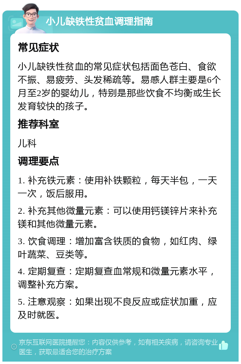 小儿缺铁性贫血调理指南 常见症状 小儿缺铁性贫血的常见症状包括面色苍白、食欲不振、易疲劳、头发稀疏等。易感人群主要是6个月至2岁的婴幼儿，特别是那些饮食不均衡或生长发育较快的孩子。 推荐科室 儿科 调理要点 1. 补充铁元素：使用补铁颗粒，每天半包，一天一次，饭后服用。 2. 补充其他微量元素：可以使用钙镁锌片来补充镁和其他微量元素。 3. 饮食调理：增加富含铁质的食物，如红肉、绿叶蔬菜、豆类等。 4. 定期复查：定期复查血常规和微量元素水平，调整补充方案。 5. 注意观察：如果出现不良反应或症状加重，应及时就医。