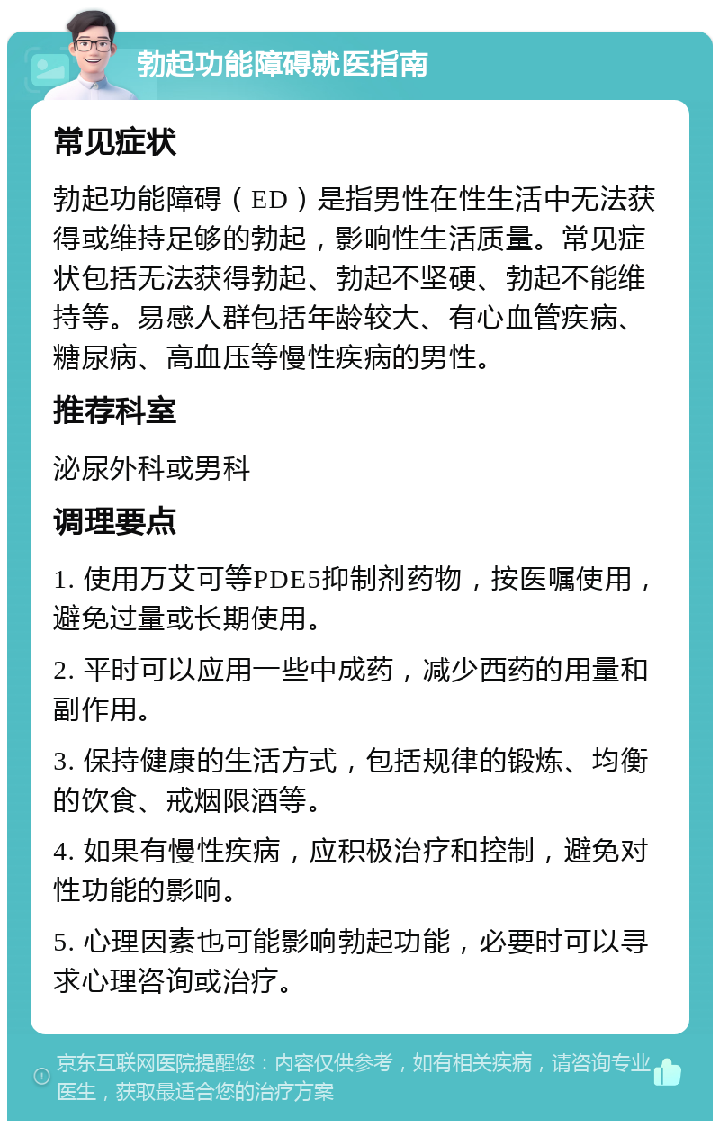 勃起功能障碍就医指南 常见症状 勃起功能障碍（ED）是指男性在性生活中无法获得或维持足够的勃起，影响性生活质量。常见症状包括无法获得勃起、勃起不坚硬、勃起不能维持等。易感人群包括年龄较大、有心血管疾病、糖尿病、高血压等慢性疾病的男性。 推荐科室 泌尿外科或男科 调理要点 1. 使用万艾可等PDE5抑制剂药物，按医嘱使用，避免过量或长期使用。 2. 平时可以应用一些中成药，减少西药的用量和副作用。 3. 保持健康的生活方式，包括规律的锻炼、均衡的饮食、戒烟限酒等。 4. 如果有慢性疾病，应积极治疗和控制，避免对性功能的影响。 5. 心理因素也可能影响勃起功能，必要时可以寻求心理咨询或治疗。