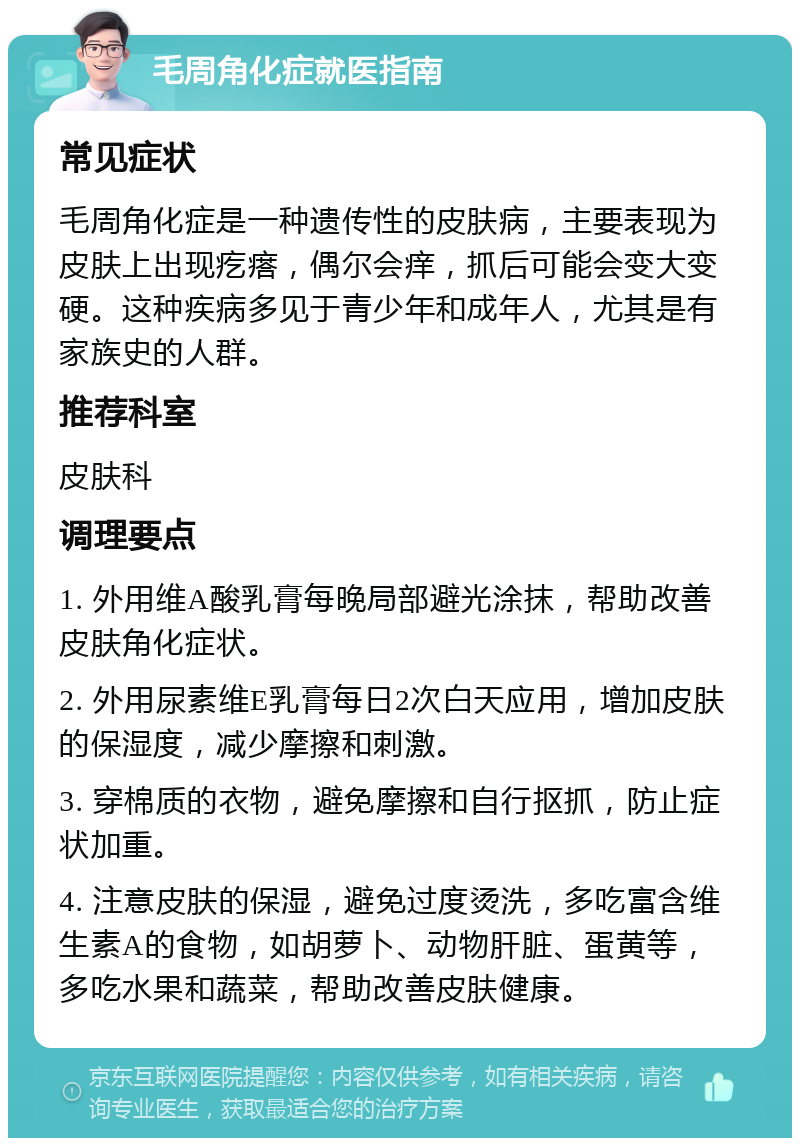 毛周角化症就医指南 常见症状 毛周角化症是一种遗传性的皮肤病，主要表现为皮肤上出现疙瘩，偶尔会痒，抓后可能会变大变硬。这种疾病多见于青少年和成年人，尤其是有家族史的人群。 推荐科室 皮肤科 调理要点 1. 外用维A酸乳膏每晚局部避光涂抹，帮助改善皮肤角化症状。 2. 外用尿素维E乳膏每日2次白天应用，增加皮肤的保湿度，减少摩擦和刺激。 3. 穿棉质的衣物，避免摩擦和自行抠抓，防止症状加重。 4. 注意皮肤的保湿，避免过度烫洗，多吃富含维生素A的食物，如胡萝卜、动物肝脏、蛋黄等，多吃水果和蔬菜，帮助改善皮肤健康。