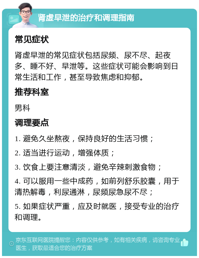 肾虚早泄的治疗和调理指南 常见症状 肾虚早泄的常见症状包括尿频、尿不尽、起夜多、睡不好、早泄等。这些症状可能会影响到日常生活和工作，甚至导致焦虑和抑郁。 推荐科室 男科 调理要点 1. 避免久坐熬夜，保持良好的生活习惯； 2. 适当进行运动，增强体质； 3. 饮食上要注意清淡，避免辛辣刺激食物； 4. 可以服用一些中成药，如前列舒乐胶囊，用于清热解毒，利尿通淋，尿频尿急尿不尽； 5. 如果症状严重，应及时就医，接受专业的治疗和调理。