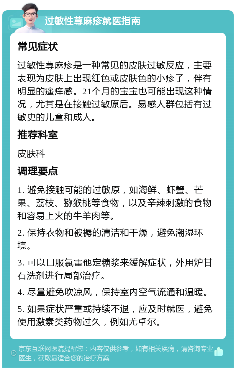 过敏性荨麻疹就医指南 常见症状 过敏性荨麻疹是一种常见的皮肤过敏反应，主要表现为皮肤上出现红色或皮肤色的小疹子，伴有明显的瘙痒感。21个月的宝宝也可能出现这种情况，尤其是在接触过敏原后。易感人群包括有过敏史的儿童和成人。 推荐科室 皮肤科 调理要点 1. 避免接触可能的过敏原，如海鲜、虾蟹、芒果、荔枝、猕猴桃等食物，以及辛辣刺激的食物和容易上火的牛羊肉等。 2. 保持衣物和被褥的清洁和干燥，避免潮湿环境。 3. 可以口服氯雷他定糖浆来缓解症状，外用炉甘石洗剂进行局部治疗。 4. 尽量避免吹凉风，保持室内空气流通和温暖。 5. 如果症状严重或持续不退，应及时就医，避免使用激素类药物过久，例如尤卓尔。