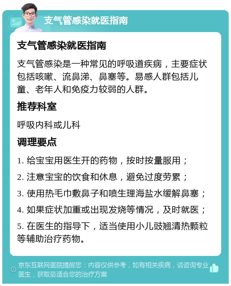 支气管感染就医指南 支气管感染就医指南 支气管感染是一种常见的呼吸道疾病，主要症状包括咳嗽、流鼻涕、鼻塞等。易感人群包括儿童、老年人和免疫力较弱的人群。 推荐科室 呼吸内科或儿科 调理要点 1. 给宝宝用医生开的药物，按时按量服用； 2. 注意宝宝的饮食和休息，避免过度劳累； 3. 使用热毛巾敷鼻子和喷生理海盐水缓解鼻塞； 4. 如果症状加重或出现发烧等情况，及时就医； 5. 在医生的指导下，适当使用小儿豉翘清热颗粒等辅助治疗药物。