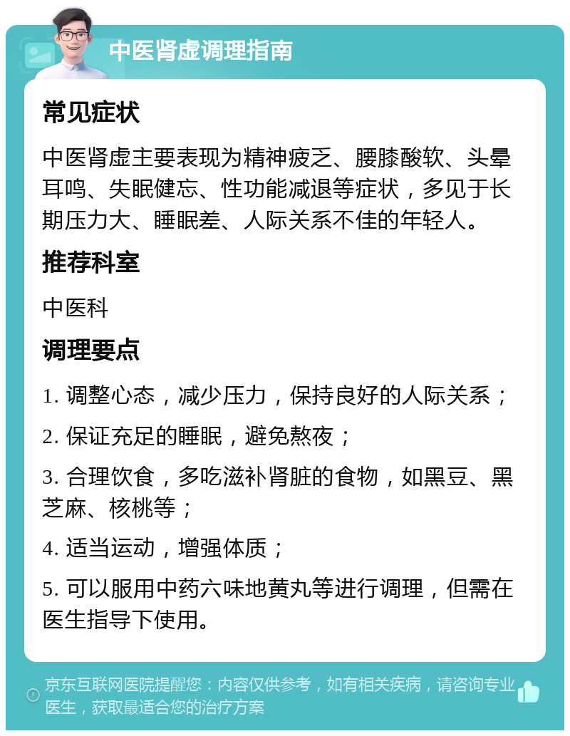 中医肾虚调理指南 常见症状 中医肾虚主要表现为精神疲乏、腰膝酸软、头晕耳鸣、失眠健忘、性功能减退等症状，多见于长期压力大、睡眠差、人际关系不佳的年轻人。 推荐科室 中医科 调理要点 1. 调整心态，减少压力，保持良好的人际关系； 2. 保证充足的睡眠，避免熬夜； 3. 合理饮食，多吃滋补肾脏的食物，如黑豆、黑芝麻、核桃等； 4. 适当运动，增强体质； 5. 可以服用中药六味地黄丸等进行调理，但需在医生指导下使用。