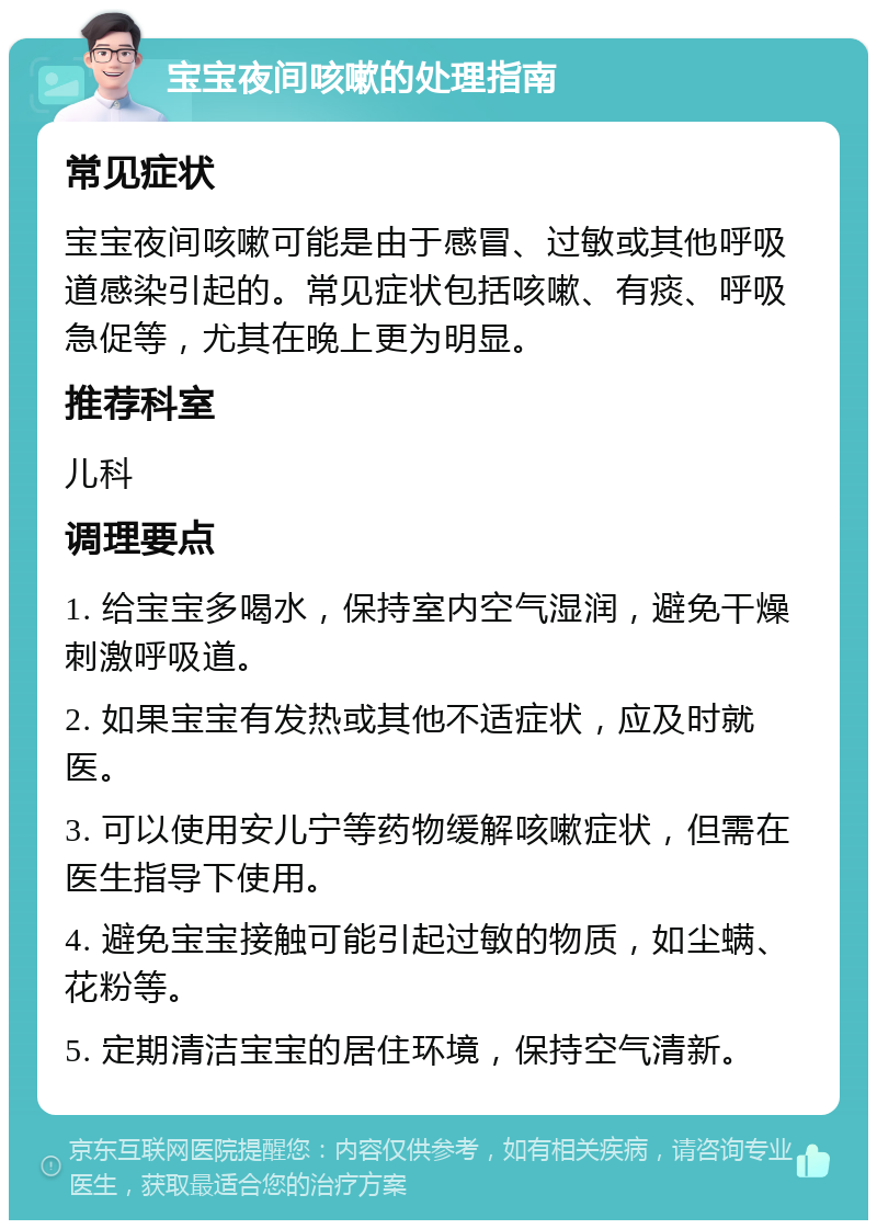 宝宝夜间咳嗽的处理指南 常见症状 宝宝夜间咳嗽可能是由于感冒、过敏或其他呼吸道感染引起的。常见症状包括咳嗽、有痰、呼吸急促等，尤其在晚上更为明显。 推荐科室 儿科 调理要点 1. 给宝宝多喝水，保持室内空气湿润，避免干燥刺激呼吸道。 2. 如果宝宝有发热或其他不适症状，应及时就医。 3. 可以使用安儿宁等药物缓解咳嗽症状，但需在医生指导下使用。 4. 避免宝宝接触可能引起过敏的物质，如尘螨、花粉等。 5. 定期清洁宝宝的居住环境，保持空气清新。