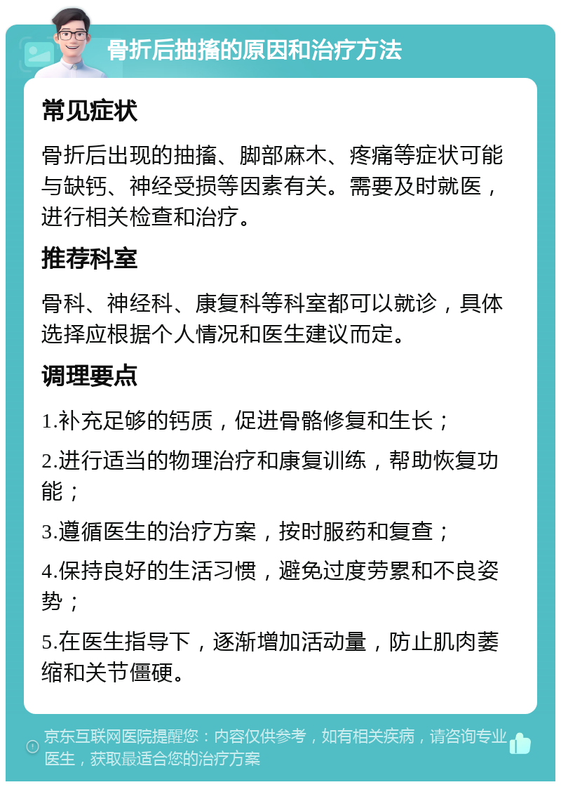 骨折后抽搐的原因和治疗方法 常见症状 骨折后出现的抽搐、脚部麻木、疼痛等症状可能与缺钙、神经受损等因素有关。需要及时就医，进行相关检查和治疗。 推荐科室 骨科、神经科、康复科等科室都可以就诊，具体选择应根据个人情况和医生建议而定。 调理要点 1.补充足够的钙质，促进骨骼修复和生长； 2.进行适当的物理治疗和康复训练，帮助恢复功能； 3.遵循医生的治疗方案，按时服药和复查； 4.保持良好的生活习惯，避免过度劳累和不良姿势； 5.在医生指导下，逐渐增加活动量，防止肌肉萎缩和关节僵硬。