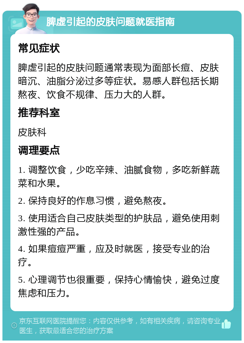 脾虚引起的皮肤问题就医指南 常见症状 脾虚引起的皮肤问题通常表现为面部长痘、皮肤暗沉、油脂分泌过多等症状。易感人群包括长期熬夜、饮食不规律、压力大的人群。 推荐科室 皮肤科 调理要点 1. 调整饮食，少吃辛辣、油腻食物，多吃新鲜蔬菜和水果。 2. 保持良好的作息习惯，避免熬夜。 3. 使用适合自己皮肤类型的护肤品，避免使用刺激性强的产品。 4. 如果痘痘严重，应及时就医，接受专业的治疗。 5. 心理调节也很重要，保持心情愉快，避免过度焦虑和压力。