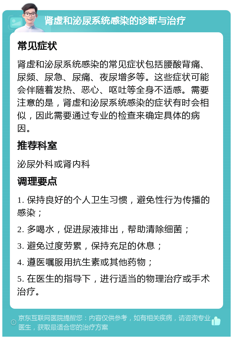 肾虚和泌尿系统感染的诊断与治疗 常见症状 肾虚和泌尿系统感染的常见症状包括腰酸背痛、尿频、尿急、尿痛、夜尿增多等。这些症状可能会伴随着发热、恶心、呕吐等全身不适感。需要注意的是，肾虚和泌尿系统感染的症状有时会相似，因此需要通过专业的检查来确定具体的病因。 推荐科室 泌尿外科或肾内科 调理要点 1. 保持良好的个人卫生习惯，避免性行为传播的感染； 2. 多喝水，促进尿液排出，帮助清除细菌； 3. 避免过度劳累，保持充足的休息； 4. 遵医嘱服用抗生素或其他药物； 5. 在医生的指导下，进行适当的物理治疗或手术治疗。