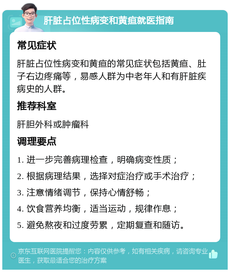 肝脏占位性病变和黄疸就医指南 常见症状 肝脏占位性病变和黄疸的常见症状包括黄疸、肚子右边疼痛等，易感人群为中老年人和有肝脏疾病史的人群。 推荐科室 肝胆外科或肿瘤科 调理要点 1. 进一步完善病理检查，明确病变性质； 2. 根据病理结果，选择对症治疗或手术治疗； 3. 注意情绪调节，保持心情舒畅； 4. 饮食营养均衡，适当运动，规律作息； 5. 避免熬夜和过度劳累，定期复查和随访。