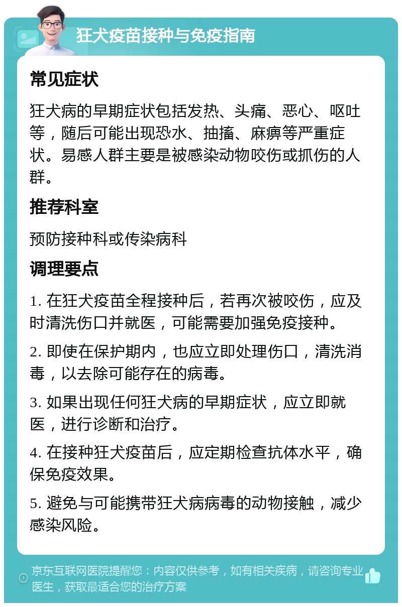 狂犬疫苗接种与免疫指南 常见症状 狂犬病的早期症状包括发热、头痛、恶心、呕吐等，随后可能出现恐水、抽搐、麻痹等严重症状。易感人群主要是被感染动物咬伤或抓伤的人群。 推荐科室 预防接种科或传染病科 调理要点 1. 在狂犬疫苗全程接种后，若再次被咬伤，应及时清洗伤口并就医，可能需要加强免疫接种。 2. 即使在保护期内，也应立即处理伤口，清洗消毒，以去除可能存在的病毒。 3. 如果出现任何狂犬病的早期症状，应立即就医，进行诊断和治疗。 4. 在接种狂犬疫苗后，应定期检查抗体水平，确保免疫效果。 5. 避免与可能携带狂犬病病毒的动物接触，减少感染风险。