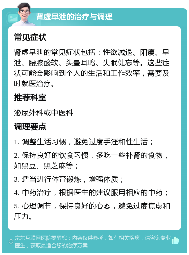 肾虚早泄的治疗与调理 常见症状 肾虚早泄的常见症状包括：性欲减退、阳痿、早泄、腰膝酸软、头晕耳鸣、失眠健忘等。这些症状可能会影响到个人的生活和工作效率，需要及时就医治疗。 推荐科室 泌尿外科或中医科 调理要点 1. 调整生活习惯，避免过度手淫和性生活； 2. 保持良好的饮食习惯，多吃一些补肾的食物，如黑豆、黑芝麻等； 3. 适当进行体育锻炼，增强体质； 4. 中药治疗，根据医生的建议服用相应的中药； 5. 心理调节，保持良好的心态，避免过度焦虑和压力。