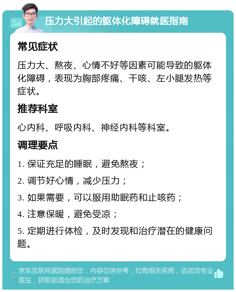 压力大引起的躯体化障碍就医指南 常见症状 压力大、熬夜、心情不好等因素可能导致的躯体化障碍，表现为胸部疼痛、干咳、左小腿发热等症状。 推荐科室 心内科、呼吸内科、神经内科等科室。 调理要点 1. 保证充足的睡眠，避免熬夜； 2. 调节好心情，减少压力； 3. 如果需要，可以服用助眠药和止咳药； 4. 注意保暖，避免受凉； 5. 定期进行体检，及时发现和治疗潜在的健康问题。