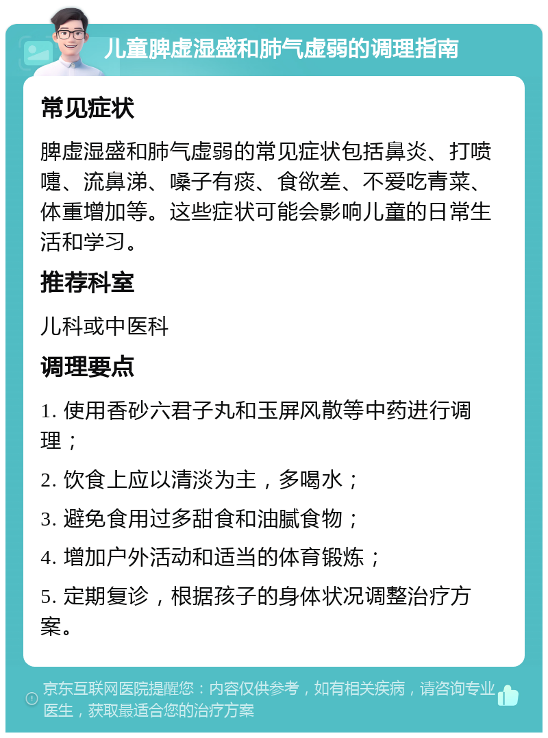 儿童脾虚湿盛和肺气虚弱的调理指南 常见症状 脾虚湿盛和肺气虚弱的常见症状包括鼻炎、打喷嚏、流鼻涕、嗓子有痰、食欲差、不爱吃青菜、体重增加等。这些症状可能会影响儿童的日常生活和学习。 推荐科室 儿科或中医科 调理要点 1. 使用香砂六君子丸和玉屏风散等中药进行调理； 2. 饮食上应以清淡为主，多喝水； 3. 避免食用过多甜食和油腻食物； 4. 增加户外活动和适当的体育锻炼； 5. 定期复诊，根据孩子的身体状况调整治疗方案。