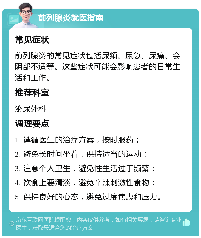 前列腺炎就医指南 常见症状 前列腺炎的常见症状包括尿频、尿急、尿痛、会阴部不适等。这些症状可能会影响患者的日常生活和工作。 推荐科室 泌尿外科 调理要点 1. 遵循医生的治疗方案，按时服药； 2. 避免长时间坐着，保持适当的运动； 3. 注意个人卫生，避免性生活过于频繁； 4. 饮食上要清淡，避免辛辣刺激性食物； 5. 保持良好的心态，避免过度焦虑和压力。