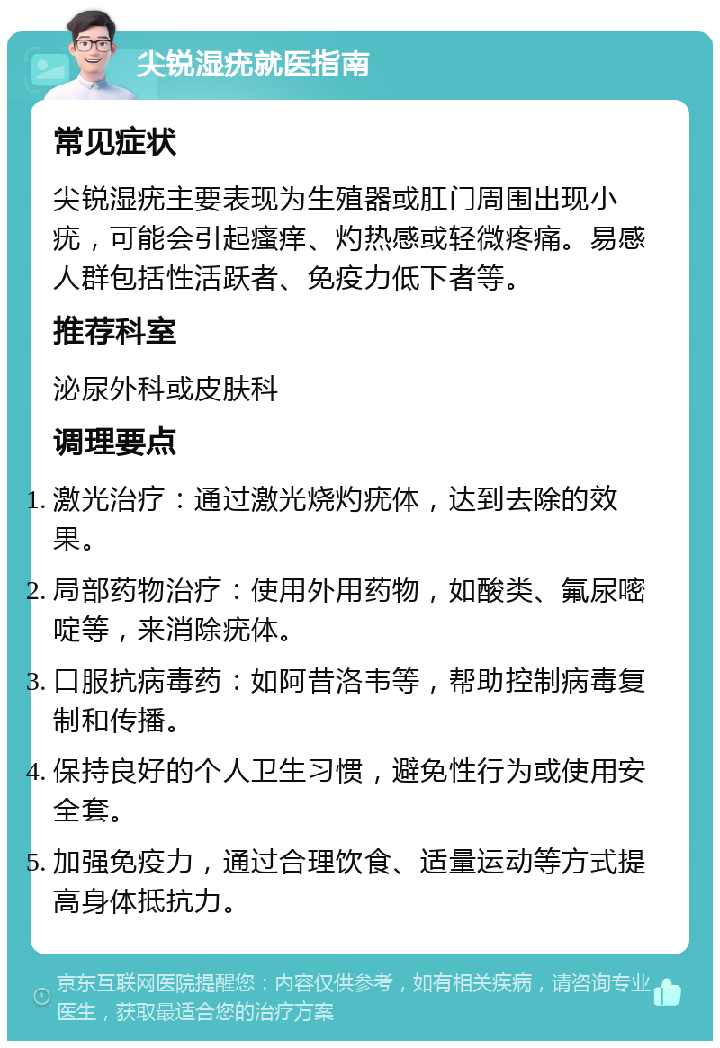 尖锐湿疣就医指南 常见症状 尖锐湿疣主要表现为生殖器或肛门周围出现小疣，可能会引起瘙痒、灼热感或轻微疼痛。易感人群包括性活跃者、免疫力低下者等。 推荐科室 泌尿外科或皮肤科 调理要点 激光治疗：通过激光烧灼疣体，达到去除的效果。 局部药物治疗：使用外用药物，如酸类、氟尿嘧啶等，来消除疣体。 口服抗病毒药：如阿昔洛韦等，帮助控制病毒复制和传播。 保持良好的个人卫生习惯，避免性行为或使用安全套。 加强免疫力，通过合理饮食、适量运动等方式提高身体抵抗力。