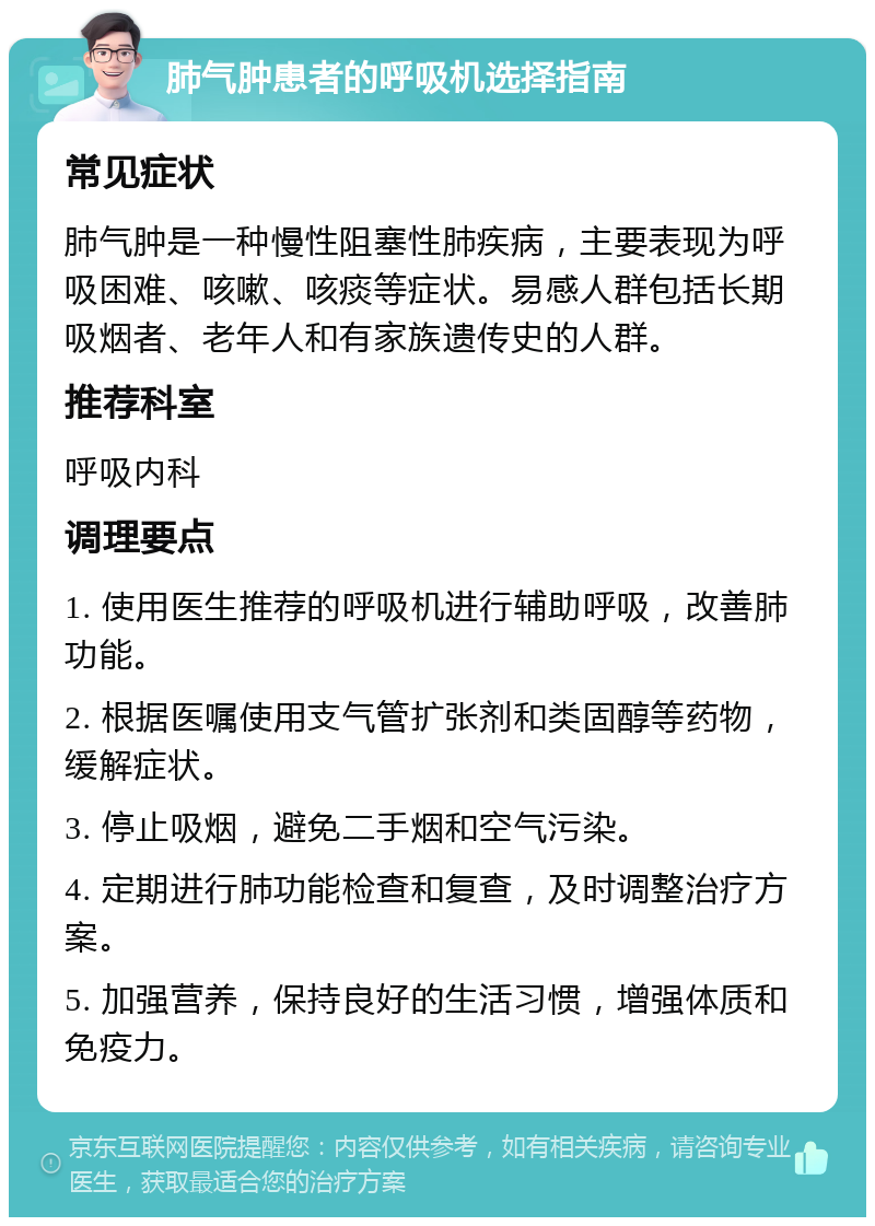 肺气肿患者的呼吸机选择指南 常见症状 肺气肿是一种慢性阻塞性肺疾病，主要表现为呼吸困难、咳嗽、咳痰等症状。易感人群包括长期吸烟者、老年人和有家族遗传史的人群。 推荐科室 呼吸内科 调理要点 1. 使用医生推荐的呼吸机进行辅助呼吸，改善肺功能。 2. 根据医嘱使用支气管扩张剂和类固醇等药物，缓解症状。 3. 停止吸烟，避免二手烟和空气污染。 4. 定期进行肺功能检查和复查，及时调整治疗方案。 5. 加强营养，保持良好的生活习惯，增强体质和免疫力。