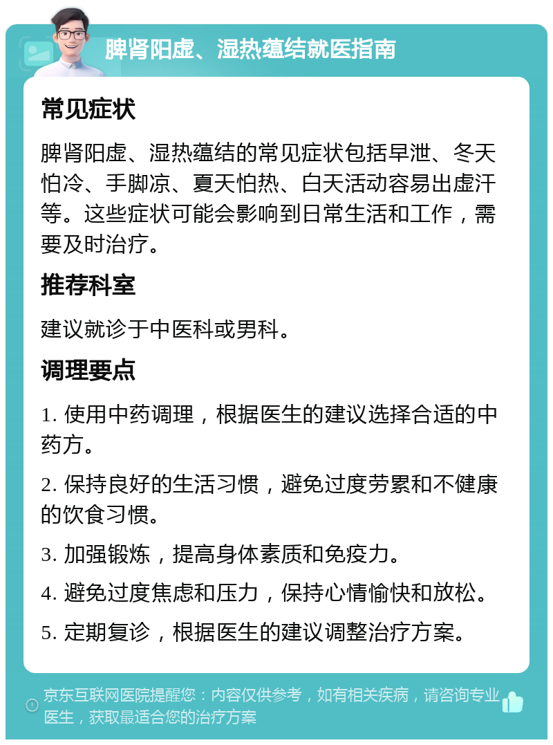 脾肾阳虚、湿热蕴结就医指南 常见症状 脾肾阳虚、湿热蕴结的常见症状包括早泄、冬天怕冷、手脚凉、夏天怕热、白天活动容易出虚汗等。这些症状可能会影响到日常生活和工作，需要及时治疗。 推荐科室 建议就诊于中医科或男科。 调理要点 1. 使用中药调理，根据医生的建议选择合适的中药方。 2. 保持良好的生活习惯，避免过度劳累和不健康的饮食习惯。 3. 加强锻炼，提高身体素质和免疫力。 4. 避免过度焦虑和压力，保持心情愉快和放松。 5. 定期复诊，根据医生的建议调整治疗方案。