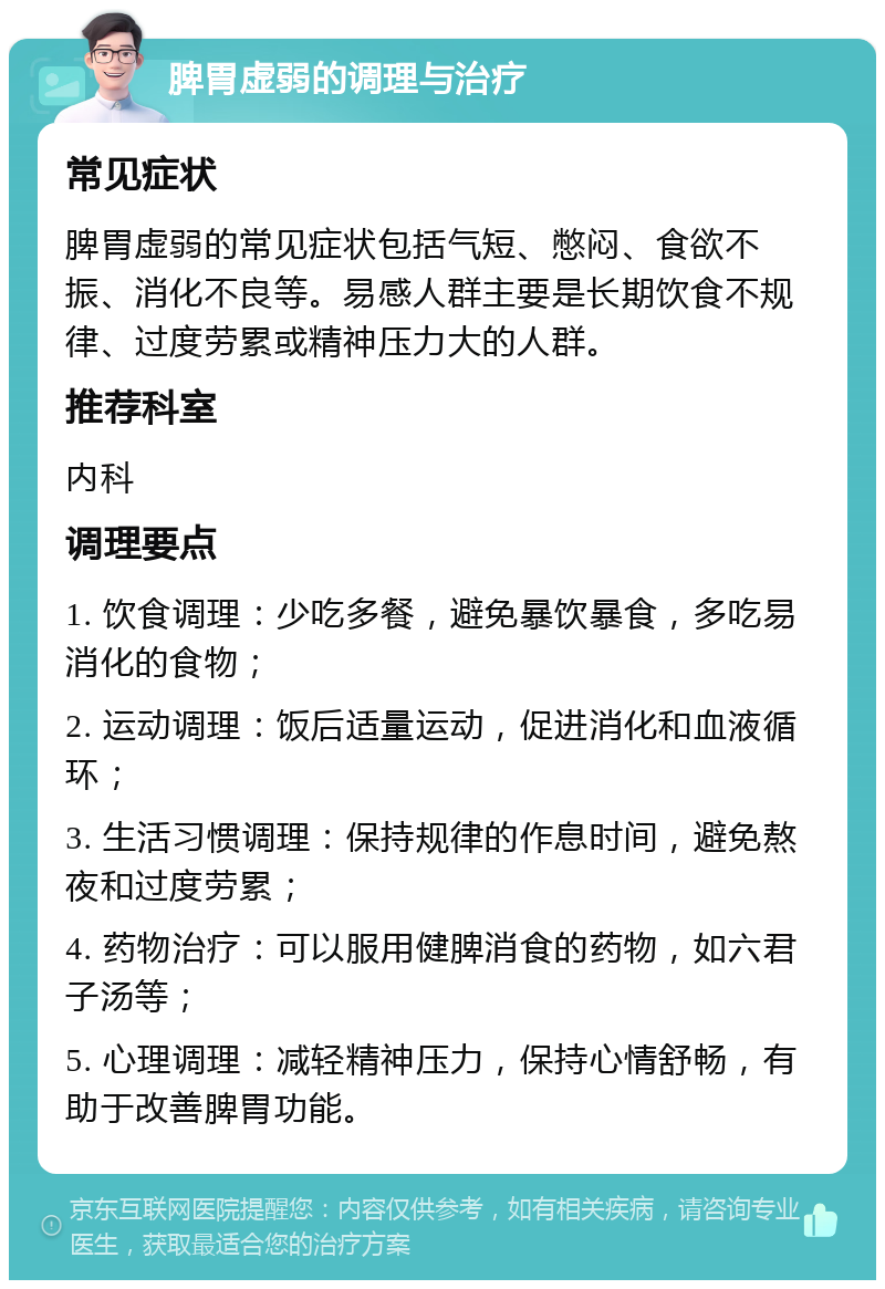 脾胃虚弱的调理与治疗 常见症状 脾胃虚弱的常见症状包括气短、憋闷、食欲不振、消化不良等。易感人群主要是长期饮食不规律、过度劳累或精神压力大的人群。 推荐科室 内科 调理要点 1. 饮食调理：少吃多餐，避免暴饮暴食，多吃易消化的食物； 2. 运动调理：饭后适量运动，促进消化和血液循环； 3. 生活习惯调理：保持规律的作息时间，避免熬夜和过度劳累； 4. 药物治疗：可以服用健脾消食的药物，如六君子汤等； 5. 心理调理：减轻精神压力，保持心情舒畅，有助于改善脾胃功能。