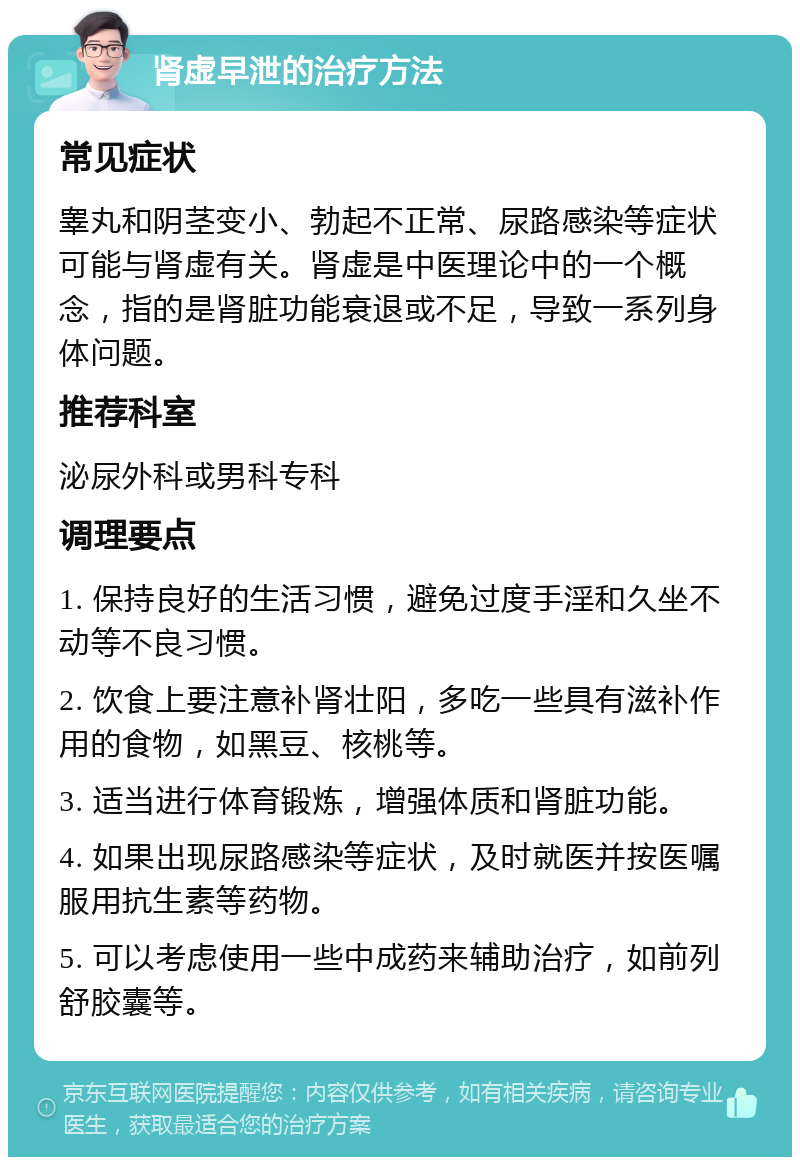 肾虚早泄的治疗方法 常见症状 睾丸和阴茎变小、勃起不正常、尿路感染等症状可能与肾虚有关。肾虚是中医理论中的一个概念，指的是肾脏功能衰退或不足，导致一系列身体问题。 推荐科室 泌尿外科或男科专科 调理要点 1. 保持良好的生活习惯，避免过度手淫和久坐不动等不良习惯。 2. 饮食上要注意补肾壮阳，多吃一些具有滋补作用的食物，如黑豆、核桃等。 3. 适当进行体育锻炼，增强体质和肾脏功能。 4. 如果出现尿路感染等症状，及时就医并按医嘱服用抗生素等药物。 5. 可以考虑使用一些中成药来辅助治疗，如前列舒胶囊等。