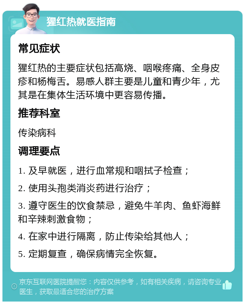 猩红热就医指南 常见症状 猩红热的主要症状包括高烧、咽喉疼痛、全身皮疹和杨梅舌。易感人群主要是儿童和青少年，尤其是在集体生活环境中更容易传播。 推荐科室 传染病科 调理要点 1. 及早就医，进行血常规和咽拭子检查； 2. 使用头孢类消炎药进行治疗； 3. 遵守医生的饮食禁忌，避免牛羊肉、鱼虾海鲜和辛辣刺激食物； 4. 在家中进行隔离，防止传染给其他人； 5. 定期复查，确保病情完全恢复。