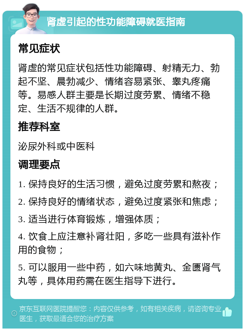 肾虚引起的性功能障碍就医指南 常见症状 肾虚的常见症状包括性功能障碍、射精无力、勃起不坚、晨勃减少、情绪容易紧张、睾丸疼痛等。易感人群主要是长期过度劳累、情绪不稳定、生活不规律的人群。 推荐科室 泌尿外科或中医科 调理要点 1. 保持良好的生活习惯，避免过度劳累和熬夜； 2. 保持良好的情绪状态，避免过度紧张和焦虑； 3. 适当进行体育锻炼，增强体质； 4. 饮食上应注意补肾壮阳，多吃一些具有滋补作用的食物； 5. 可以服用一些中药，如六味地黄丸、金匮肾气丸等，具体用药需在医生指导下进行。