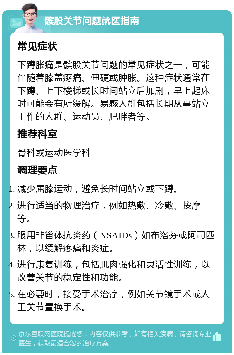 髌股关节问题就医指南 常见症状 下蹲胀痛是髌股关节问题的常见症状之一，可能伴随着膝盖疼痛、僵硬或肿胀。这种症状通常在下蹲、上下楼梯或长时间站立后加剧，早上起床时可能会有所缓解。易感人群包括长期从事站立工作的人群、运动员、肥胖者等。 推荐科室 骨科或运动医学科 调理要点 减少屈膝运动，避免长时间站立或下蹲。 进行适当的物理治疗，例如热敷、冷敷、按摩等。 服用非甾体抗炎药（NSAIDs）如布洛芬或阿司匹林，以缓解疼痛和炎症。 进行康复训练，包括肌肉强化和灵活性训练，以改善关节的稳定性和功能。 在必要时，接受手术治疗，例如关节镜手术或人工关节置换手术。