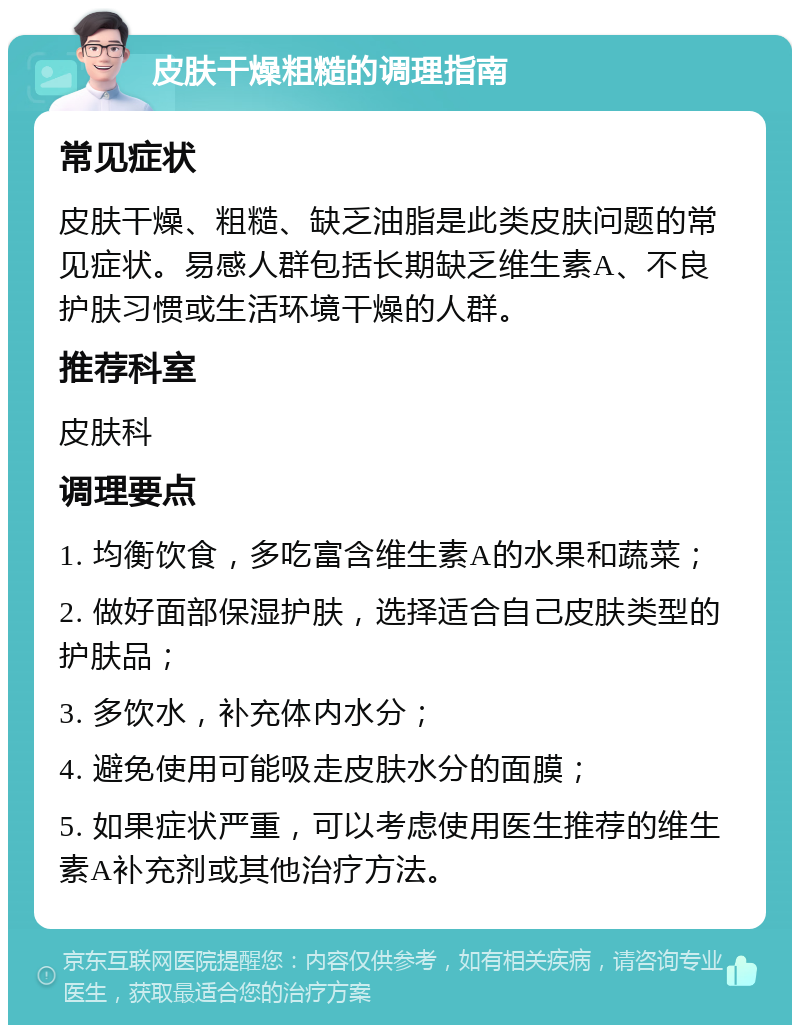 皮肤干燥粗糙的调理指南 常见症状 皮肤干燥、粗糙、缺乏油脂是此类皮肤问题的常见症状。易感人群包括长期缺乏维生素A、不良护肤习惯或生活环境干燥的人群。 推荐科室 皮肤科 调理要点 1. 均衡饮食，多吃富含维生素A的水果和蔬菜； 2. 做好面部保湿护肤，选择适合自己皮肤类型的护肤品； 3. 多饮水，补充体内水分； 4. 避免使用可能吸走皮肤水分的面膜； 5. 如果症状严重，可以考虑使用医生推荐的维生素A补充剂或其他治疗方法。