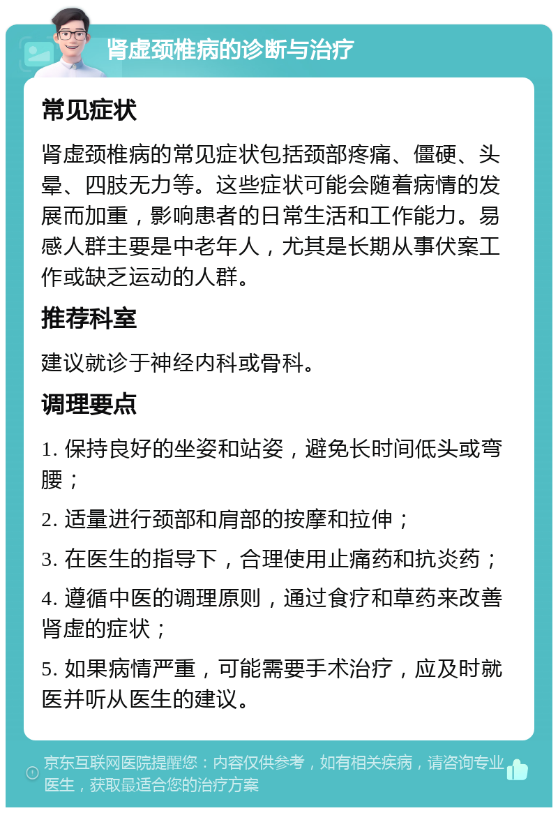 肾虚颈椎病的诊断与治疗 常见症状 肾虚颈椎病的常见症状包括颈部疼痛、僵硬、头晕、四肢无力等。这些症状可能会随着病情的发展而加重，影响患者的日常生活和工作能力。易感人群主要是中老年人，尤其是长期从事伏案工作或缺乏运动的人群。 推荐科室 建议就诊于神经内科或骨科。 调理要点 1. 保持良好的坐姿和站姿，避免长时间低头或弯腰； 2. 适量进行颈部和肩部的按摩和拉伸； 3. 在医生的指导下，合理使用止痛药和抗炎药； 4. 遵循中医的调理原则，通过食疗和草药来改善肾虚的症状； 5. 如果病情严重，可能需要手术治疗，应及时就医并听从医生的建议。