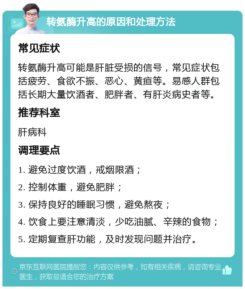 转氨酶升高的原因和处理方法 常见症状 转氨酶升高可能是肝脏受损的信号，常见症状包括疲劳、食欲不振、恶心、黄疸等。易感人群包括长期大量饮酒者、肥胖者、有肝炎病史者等。 推荐科室 肝病科 调理要点 1. 避免过度饮酒，戒烟限酒； 2. 控制体重，避免肥胖； 3. 保持良好的睡眠习惯，避免熬夜； 4. 饮食上要注意清淡，少吃油腻、辛辣的食物； 5. 定期复查肝功能，及时发现问题并治疗。