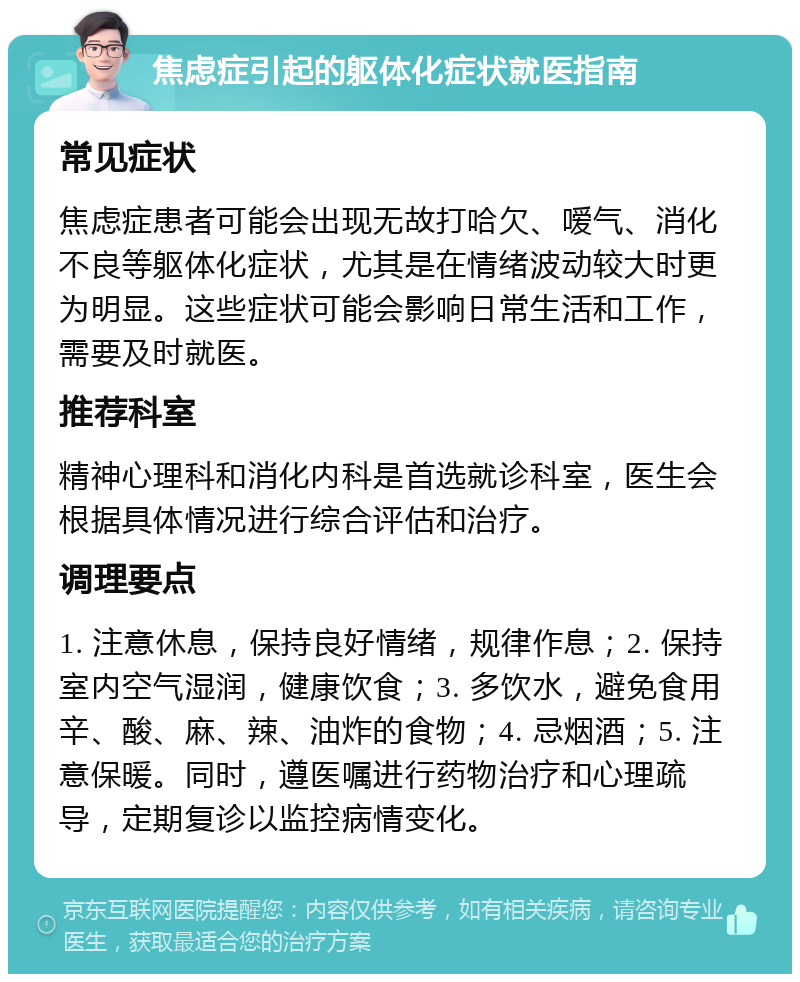 焦虑症引起的躯体化症状就医指南 常见症状 焦虑症患者可能会出现无故打哈欠、嗳气、消化不良等躯体化症状，尤其是在情绪波动较大时更为明显。这些症状可能会影响日常生活和工作，需要及时就医。 推荐科室 精神心理科和消化内科是首选就诊科室，医生会根据具体情况进行综合评估和治疗。 调理要点 1. 注意休息，保持良好情绪，规律作息；2. 保持室内空气湿润，健康饮食；3. 多饮水，避免食用辛、酸、麻、辣、油炸的食物；4. 忌烟酒；5. 注意保暖。同时，遵医嘱进行药物治疗和心理疏导，定期复诊以监控病情变化。