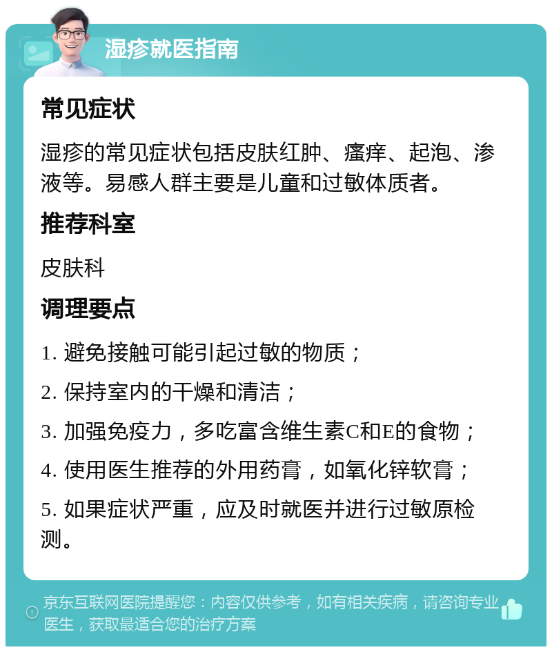 湿疹就医指南 常见症状 湿疹的常见症状包括皮肤红肿、瘙痒、起泡、渗液等。易感人群主要是儿童和过敏体质者。 推荐科室 皮肤科 调理要点 1. 避免接触可能引起过敏的物质； 2. 保持室内的干燥和清洁； 3. 加强免疫力，多吃富含维生素C和E的食物； 4. 使用医生推荐的外用药膏，如氧化锌软膏； 5. 如果症状严重，应及时就医并进行过敏原检测。