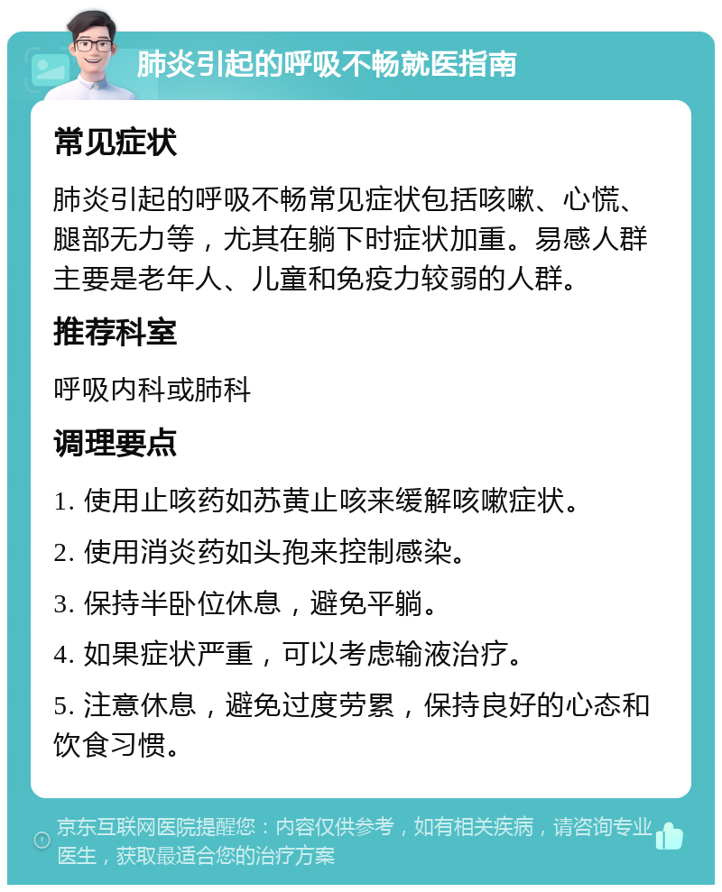 肺炎引起的呼吸不畅就医指南 常见症状 肺炎引起的呼吸不畅常见症状包括咳嗽、心慌、腿部无力等，尤其在躺下时症状加重。易感人群主要是老年人、儿童和免疫力较弱的人群。 推荐科室 呼吸内科或肺科 调理要点 1. 使用止咳药如苏黄止咳来缓解咳嗽症状。 2. 使用消炎药如头孢来控制感染。 3. 保持半卧位休息，避免平躺。 4. 如果症状严重，可以考虑输液治疗。 5. 注意休息，避免过度劳累，保持良好的心态和饮食习惯。