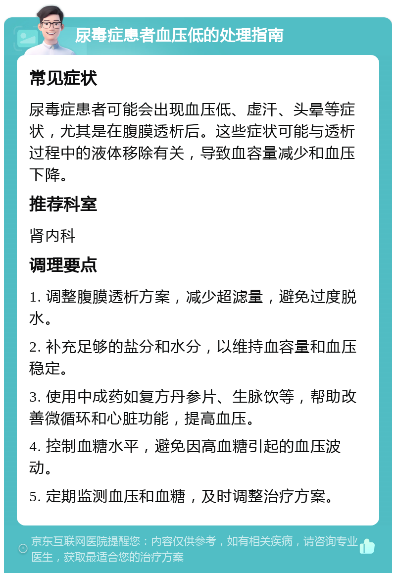 尿毒症患者血压低的处理指南 常见症状 尿毒症患者可能会出现血压低、虚汗、头晕等症状，尤其是在腹膜透析后。这些症状可能与透析过程中的液体移除有关，导致血容量减少和血压下降。 推荐科室 肾内科 调理要点 1. 调整腹膜透析方案，减少超滤量，避免过度脱水。 2. 补充足够的盐分和水分，以维持血容量和血压稳定。 3. 使用中成药如复方丹参片、生脉饮等，帮助改善微循环和心脏功能，提高血压。 4. 控制血糖水平，避免因高血糖引起的血压波动。 5. 定期监测血压和血糖，及时调整治疗方案。