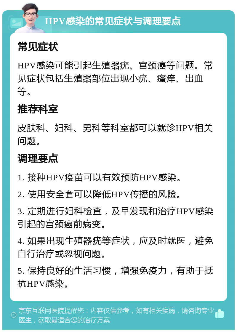 HPV感染的常见症状与调理要点 常见症状 HPV感染可能引起生殖器疣、宫颈癌等问题。常见症状包括生殖器部位出现小疣、瘙痒、出血等。 推荐科室 皮肤科、妇科、男科等科室都可以就诊HPV相关问题。 调理要点 1. 接种HPV疫苗可以有效预防HPV感染。 2. 使用安全套可以降低HPV传播的风险。 3. 定期进行妇科检查，及早发现和治疗HPV感染引起的宫颈癌前病变。 4. 如果出现生殖器疣等症状，应及时就医，避免自行治疗或忽视问题。 5. 保持良好的生活习惯，增强免疫力，有助于抵抗HPV感染。