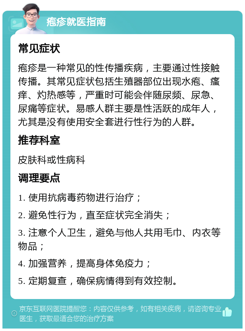 疱疹就医指南 常见症状 疱疹是一种常见的性传播疾病，主要通过性接触传播。其常见症状包括生殖器部位出现水疱、瘙痒、灼热感等，严重时可能会伴随尿频、尿急、尿痛等症状。易感人群主要是性活跃的成年人，尤其是没有使用安全套进行性行为的人群。 推荐科室 皮肤科或性病科 调理要点 1. 使用抗病毒药物进行治疗； 2. 避免性行为，直至症状完全消失； 3. 注意个人卫生，避免与他人共用毛巾、内衣等物品； 4. 加强营养，提高身体免疫力； 5. 定期复查，确保病情得到有效控制。